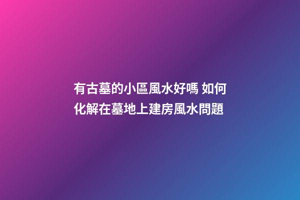 有古墓的小區風水好嗎 如何化解在墓地上建房風水問題
